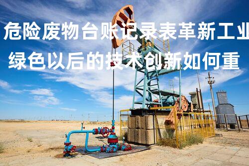 危险废物台账记录表革新工业 绿色以后的技术创新如何重塑化工领域？